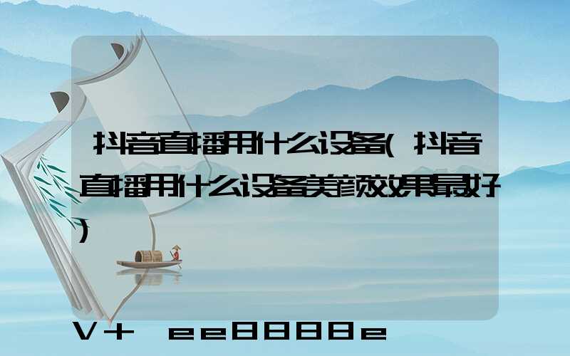 抖音直播用什么设备(抖音直播用什么设备美颜效果最好)
