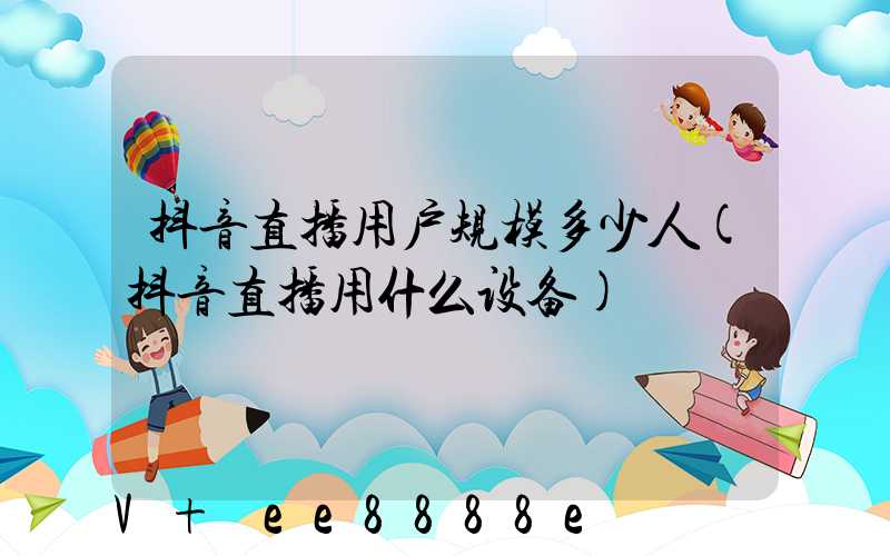 抖音直播用户规模多少人(抖音直播用什么设备)