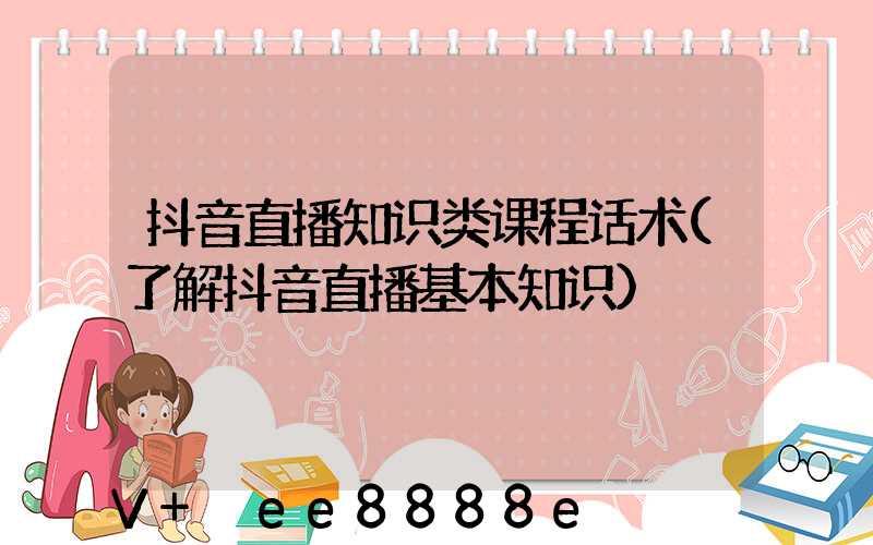 抖音直播知识类课程话术(了解抖音直播基本知识)