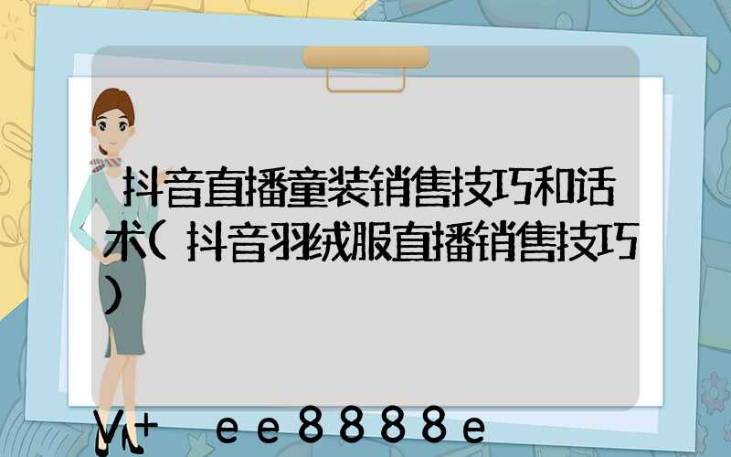 抖音直播童装销售技巧和话术(抖音羽绒服直播销售技巧)