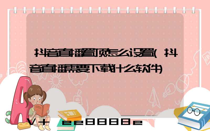 抖音直播置顶怎么设置(抖音直播需要下载什么软件)
