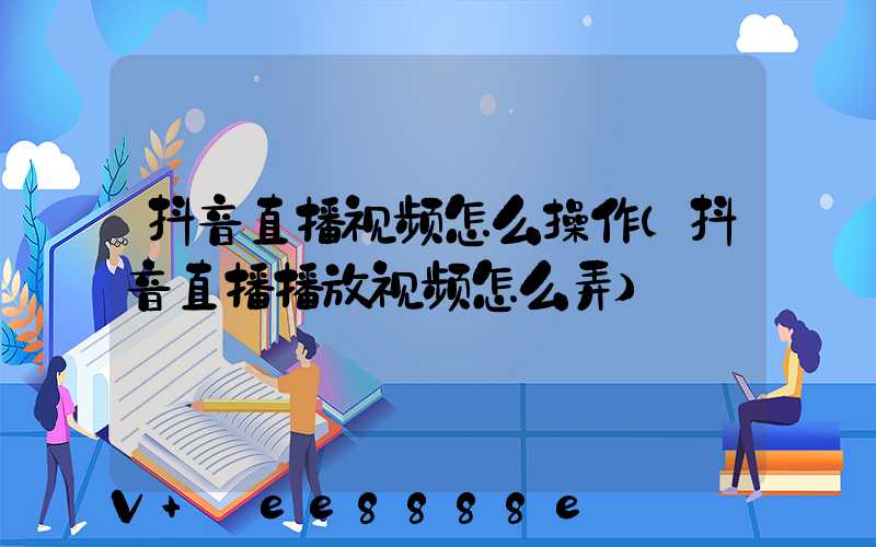 抖音直播视频怎么操作(抖音直播播放视频怎么弄)