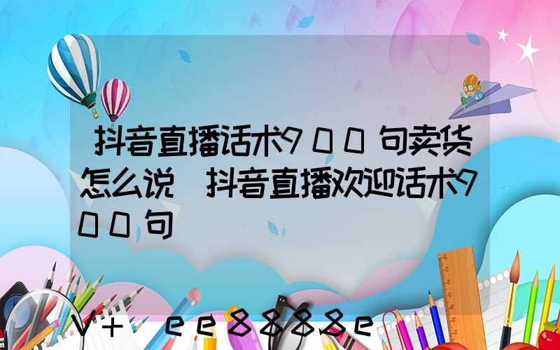 抖音直播话术900句卖货怎么说(抖音直播欢迎话术900句)