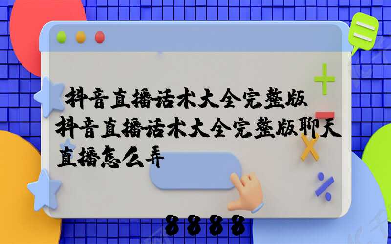 抖音直播话术大全完整版(抖音直播话术大全完整版聊天直播怎么弄)