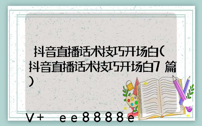 抖音直播话术技巧开场白(抖音直播话术技巧开场白7篇)