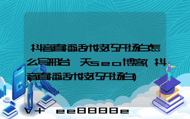 抖音直播话术技巧开场白怎么写邢台一天seo博客(抖音直播话术技巧开场白)