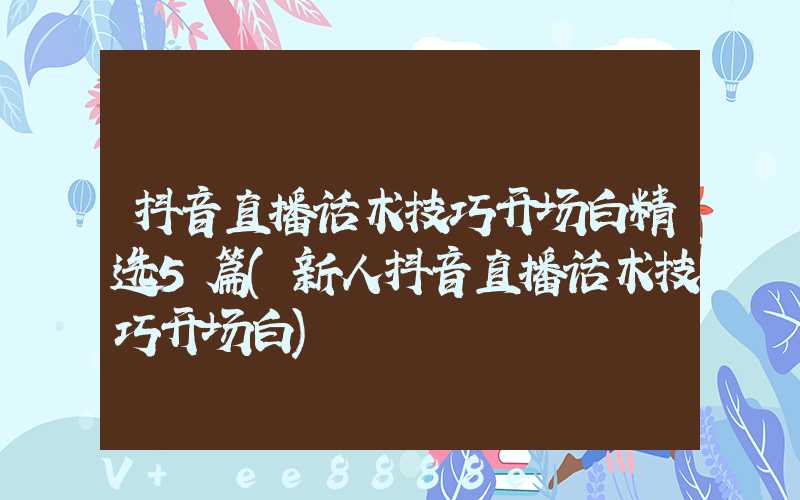 抖音直播话术技巧开场白精选5篇(新人抖音直播话术技巧开场白)
