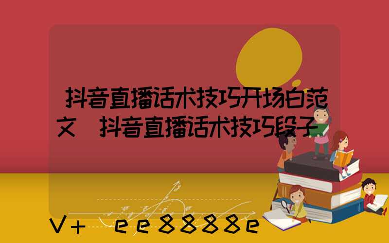 抖音直播话术技巧开场白范文(抖音直播话术技巧段子)