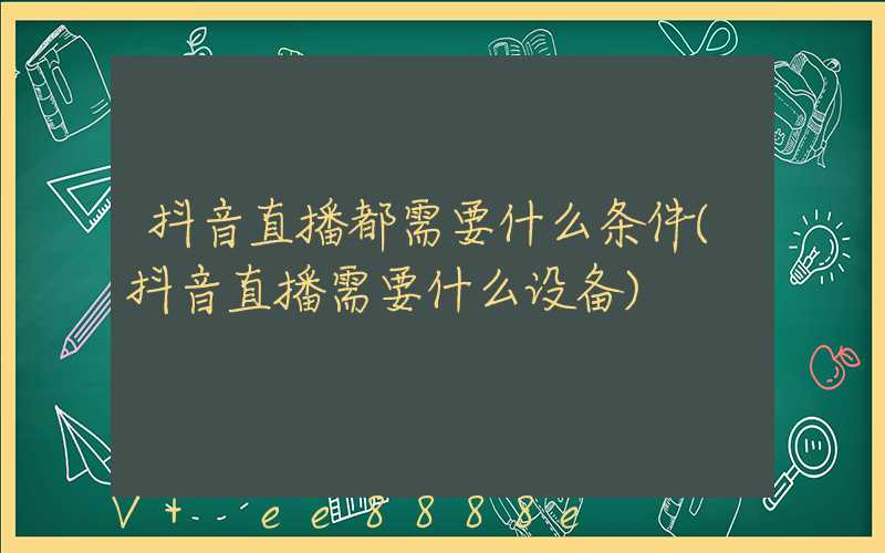 抖音直播都需要什么条件(抖音直播需要什么设备)
