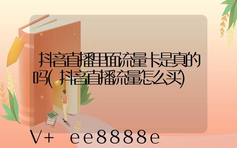 抖音直播里面流量卡是真的吗(抖音直播流量怎么买)