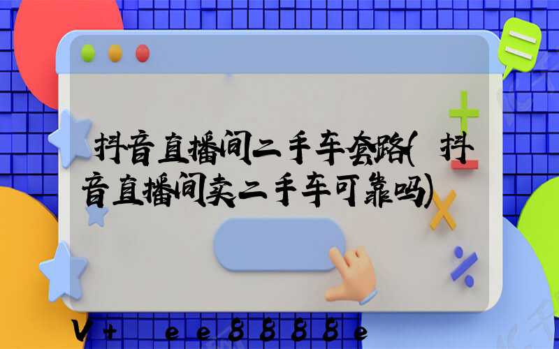 抖音直播间二手车套路(抖音直播间卖二手车可靠吗)