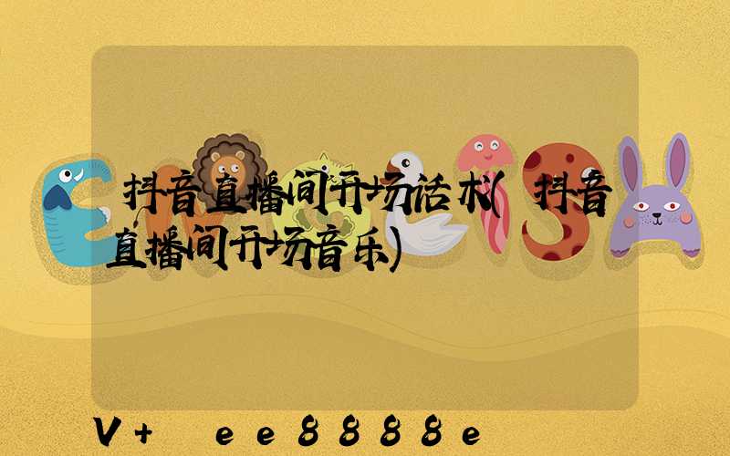 抖音直播间开场话术(抖音直播间开场音乐)