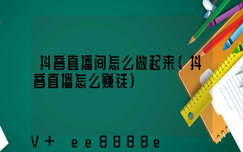 抖音直播间怎么做起来(抖音直播怎么赚钱)