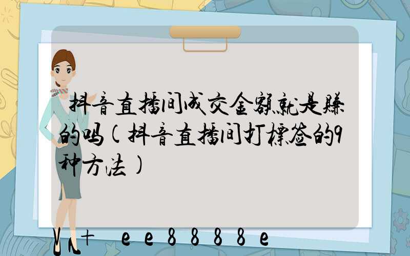 抖音直播间成交金额就是赚的吗(抖音直播间打标签的9种方法)