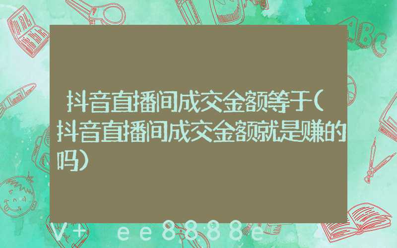 抖音直播间成交金额等于(抖音直播间成交金额就是赚的吗)