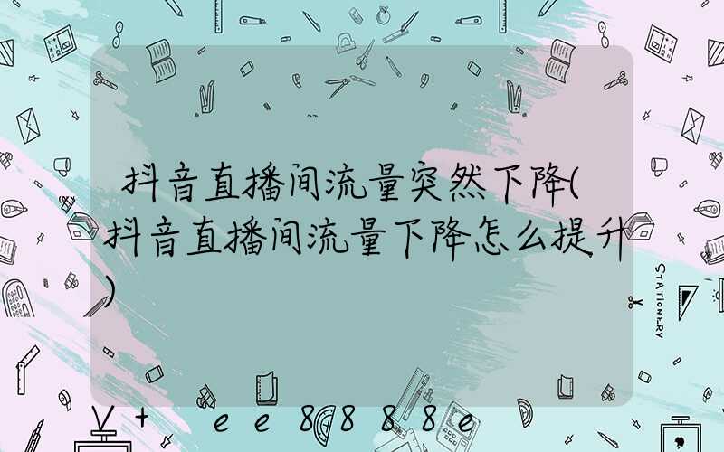 抖音直播间流量突然下降(抖音直播间流量下降怎么提升)