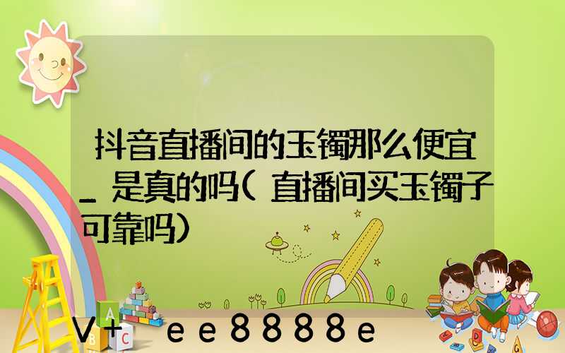 抖音直播间的玉镯那么便宜_是真的吗(直播间买玉镯子可靠吗)