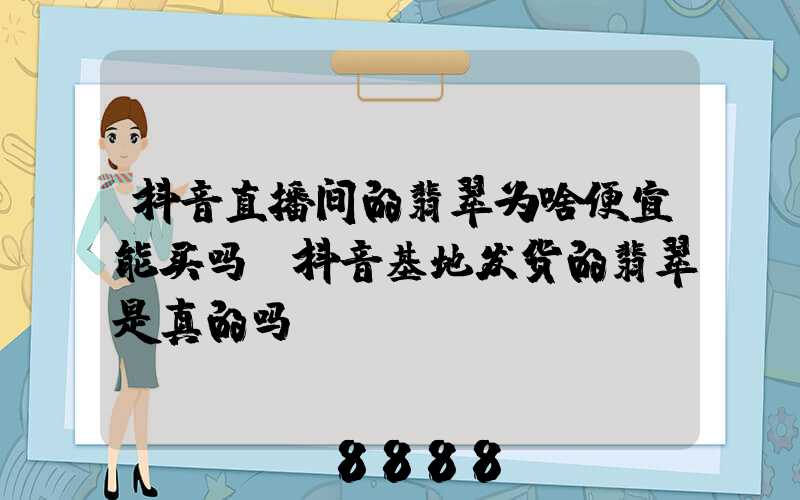 抖音直播间的翡翠为啥便宜能买吗(抖音基地发货的翡翠是真的吗)