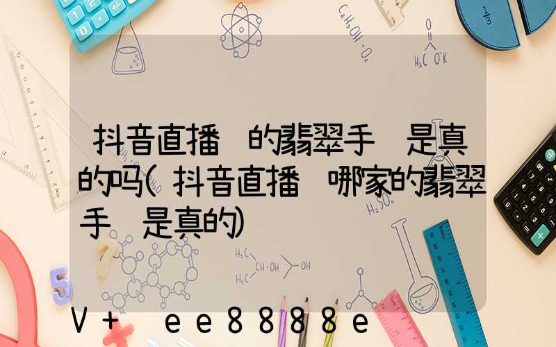 抖音直播间的翡翠手镯是真的吗(抖音直播间哪家的翡翠手镯是真的)
