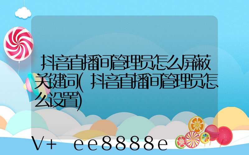 抖音直播间管理员怎么屏蔽关键词(抖音直播间管理员怎么设置)