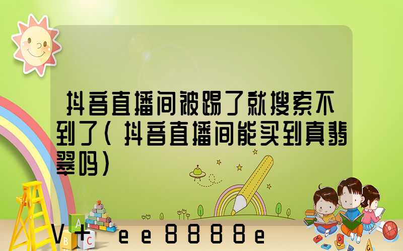 抖音直播间被踢了就搜索不到了(抖音直播间能买到真翡翠吗)