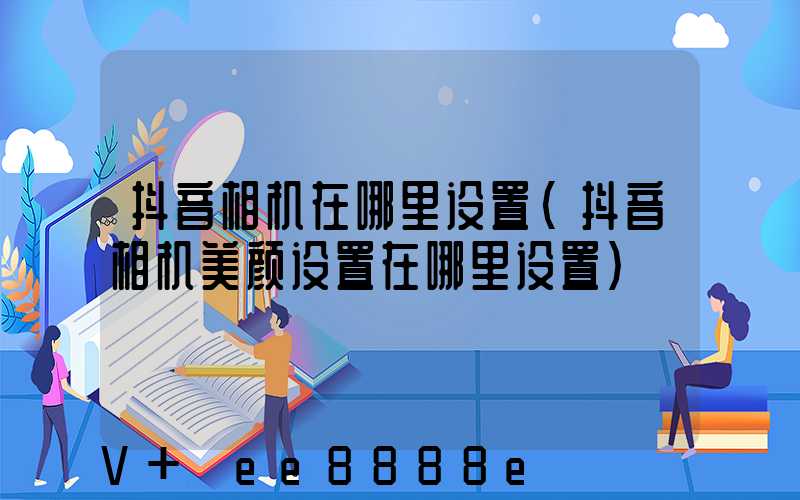 抖音相机在哪里设置(抖音相机美颜设置在哪里设置)