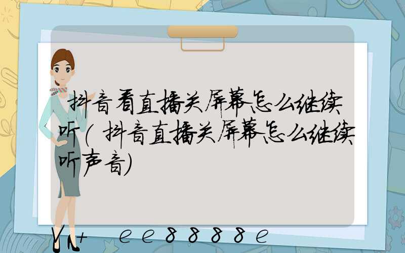 抖音看直播关屏幕怎么继续听(抖音直播关屏幕怎么继续听声音)