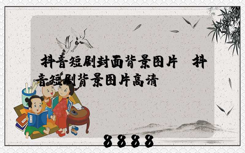 抖音短剧封面背景图片(抖音短剧背景图片高清)