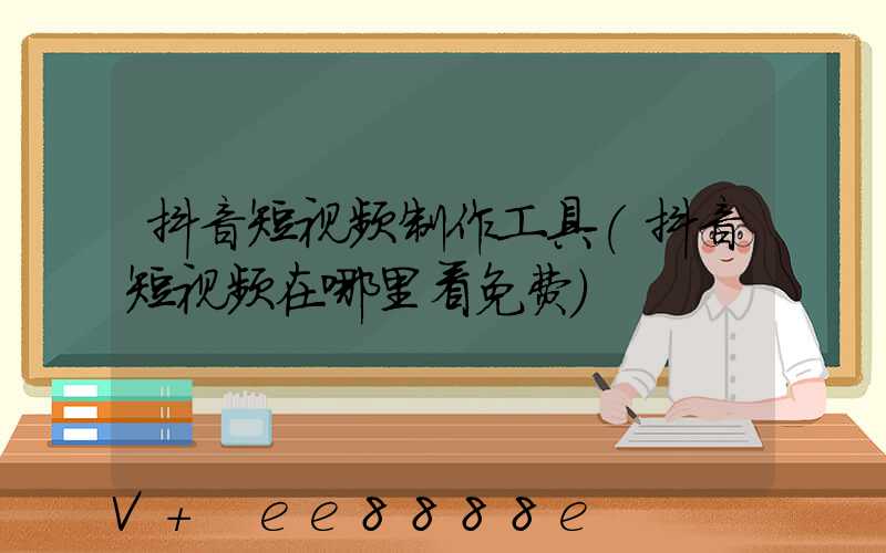 抖音短视频制作工具(抖音短视频在哪里看免费)