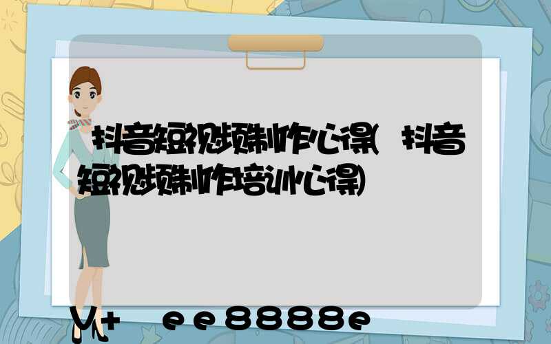 抖音短视频制作心得(抖音短视频制作培训心得)