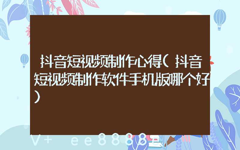抖音短视频制作心得(抖音短视频制作软件手机版哪个好)