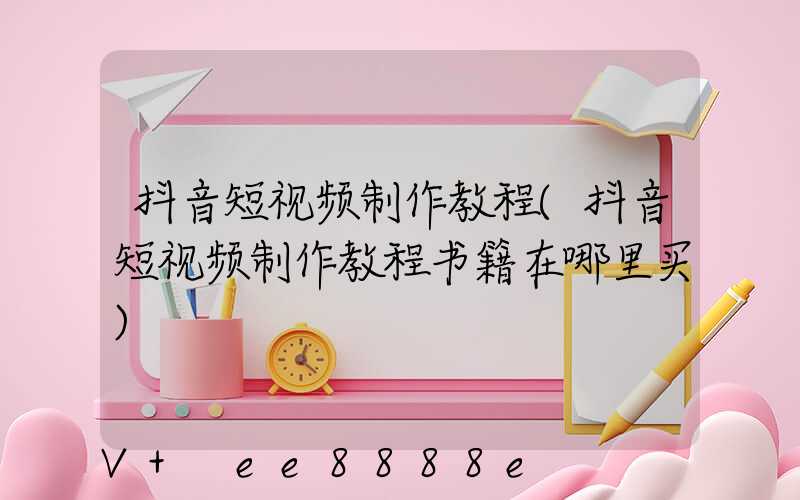 抖音短视频制作教程(抖音短视频制作教程书籍在哪里买)