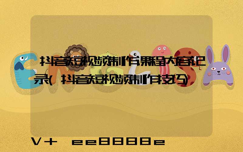 抖音短视频制作课程内容记录(抖音短视频制作技巧)