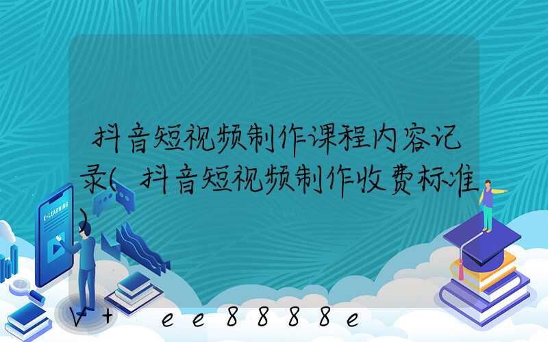 抖音短视频制作课程内容记录(抖音短视频制作收费标准)