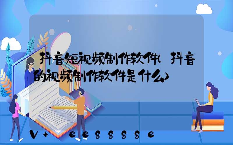 抖音短视频制作软件(抖音的视频制作软件是什么)