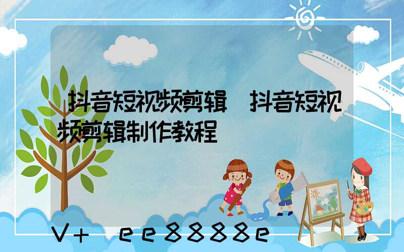 抖音短视频剪辑(抖音短视频剪辑制作教程)