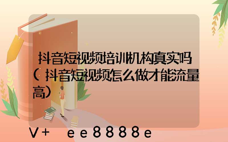 抖音短视频培训机构真实吗(抖音短视频怎么做才能流量高)