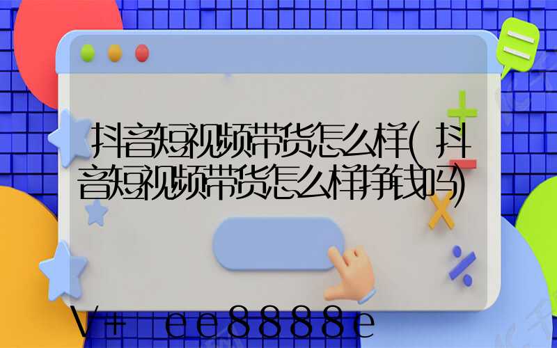 抖音短视频带货怎么样(抖音短视频带货怎么样挣钱吗)