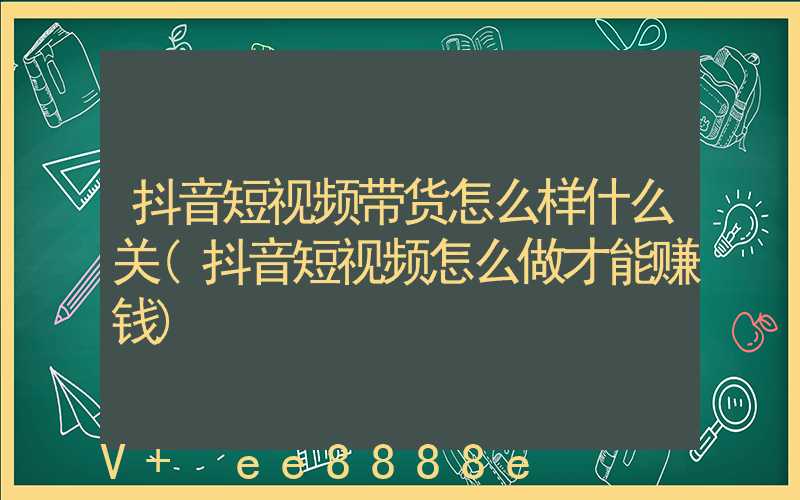 抖音短视频带货怎么样什么关(抖音短视频怎么做才能赚钱)