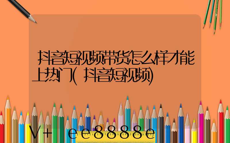抖音短视频带货怎么样才能上热门(抖音短视频)
