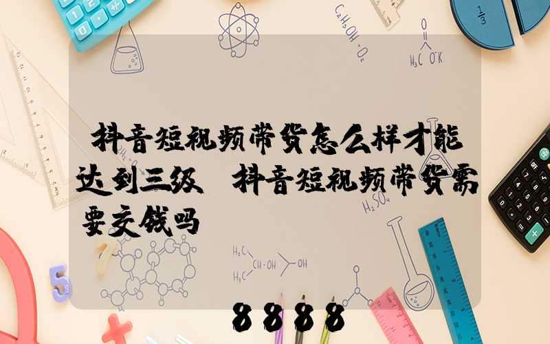 抖音短视频带货怎么样才能达到三级(抖音短视频带货需要交钱吗)