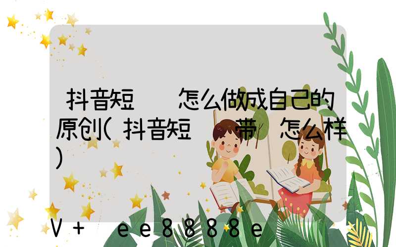 抖音短视频怎么做成自己的原创(抖音短视频带货怎么样)