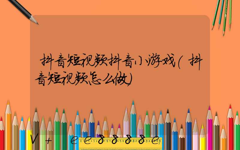 抖音短视频抖音小游戏(抖音短视频怎么做)