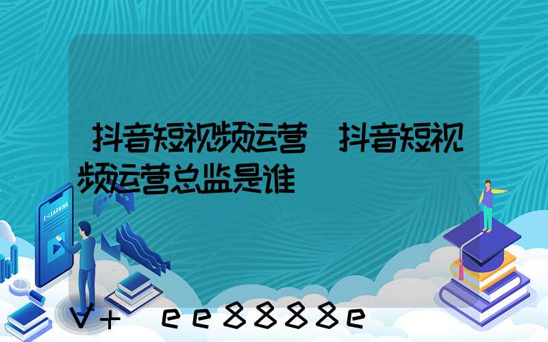 抖音短视频运营(抖音短视频运营总监是谁)