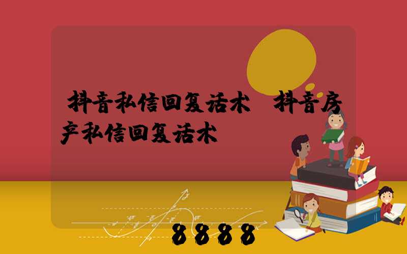 抖音私信回复话术(抖音房产私信回复话术)