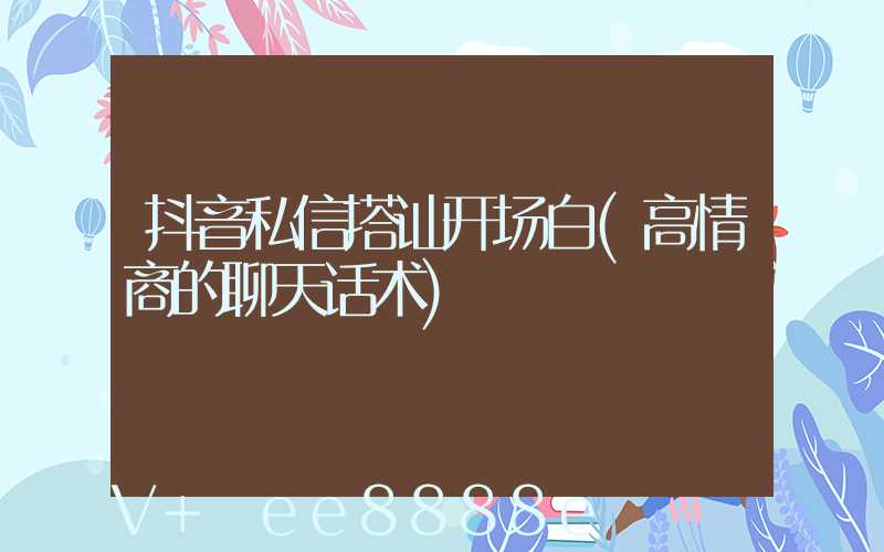抖音私信搭讪开场白(高情商的聊天话术)