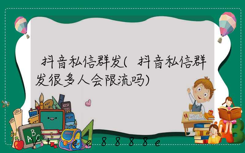 抖音私信群发(抖音私信群发很多人会限流吗)
