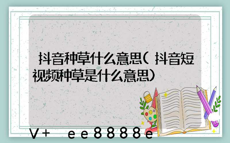 抖音种草什么意思(抖音短视频种草是什么意思)