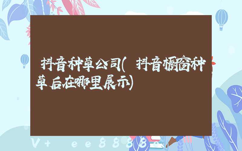 抖音种草公司(抖音橱窗种草后在哪里展示)