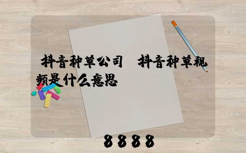 抖音种草公司(抖音种草视频是什么意思)